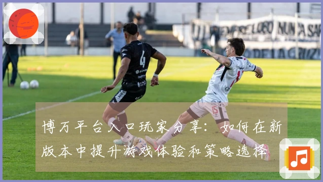 博万平台入口玩家分享：如何在新版本中提升游戏体验和策略选择