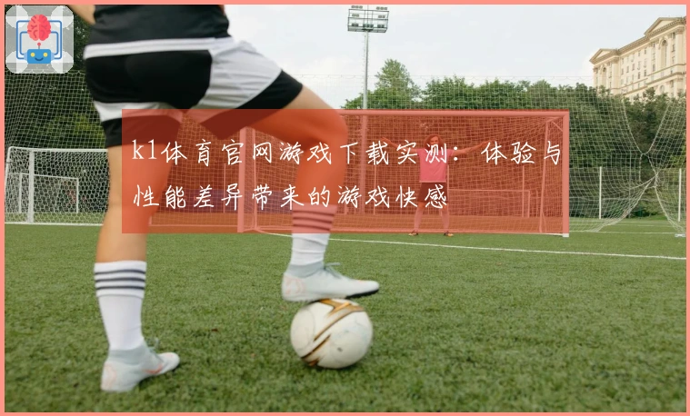 k1体育官网游戏下载实测：体验与性能差异带来的游戏快感