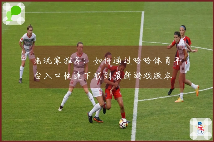 老玩家推荐：如何通过哈哈体育平台入口快速下载到最新游戏版本